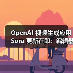 OpenAI 视频生成应用 Sora 更新在即：编辑器、安卓版 App、社交功能……