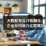 大数据与云计算融合：企业如何借力实现高效转型？