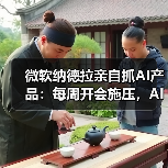微软纳德拉亲自抓AI产品:每周开会施压,AI成决胜关键 微软纳德拉亲自抓AI产品:每周开会施压,AI成决胜关键