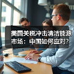 美国关税冲击清洁能源市场:中国如何应对? 美国关税冲击清洁能源市场:中国如何应对?