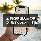 云鲸将携四大品类新品亮相CES 2026,扫地机新品迎来全球首秀 云鲸将携四大品类新品亮相CES 2026,扫地机新品迎来全球首秀