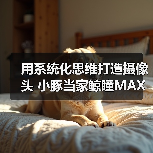 用系统化思维打造摄像头 小豚当家鲸瞳MAX藏不住了 用系统化思维打造摄像头 小豚当家鲸瞳MAX藏不住了