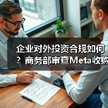 企业对外投资合规如何?商务部审查Meta收购Manus 企业对外投资合规如何?商务部审查Meta收购Manus