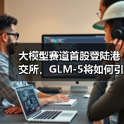 大模型赛道首股登陆港交所,GLM-5将如何引领AI新纪元? 大模型赛道首股登陆港交所,GLM-5将如何引领AI新纪元?